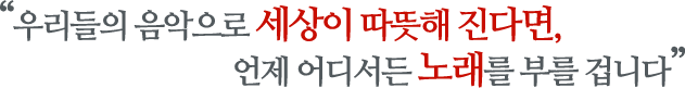 우리들의 음악으로 세상이 따뜻해 진다면, 언제 어디서든 노래를 부를 겁니다